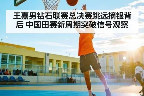 王嘉男钻石联赛总决赛跳远摘银背后 中国田赛新周期突破信号观察